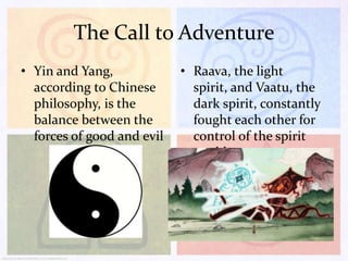The Call to Adventure
• Yin and Yang,
according to Chinese
philosophy, is the
balance between the
forces of good and evil

• Raava, the light
spirit, and Vaatu, the
dark spirit, constantly
fought each other for
control of the spirit
world

 