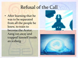 Refusal of the Call
• After learning that he
was to be separated
from all the people he
knew, to train to
become the Avatar,
Aang ran away and
trapped himself inside
an iceberg

 