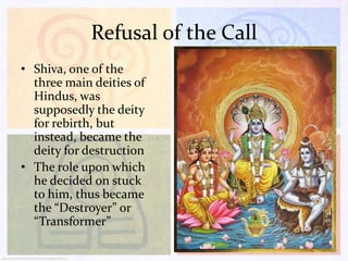 Refusal of the Call
• Shiva, one of the
three main deities of
Hindus, was
supposedly the deity
for rebirth, but
instead, became the
deity for destruction
• The role upon which
he decided on stuck
to him, thus became
the “Destroyer” or
“Transformer”

 