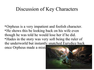 
Orpheus is a very impatient and foolish character.
He shows this be looking back on his wife even
though he was told he would lose her if he did.
Hades in the story was very soft being the ruler of
the underworld but instantly snatched Eurydice back
once Orpheus made a mistake.
Discussion of Key Characters