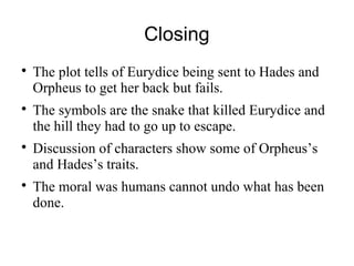 Closing
The plot tells of Eurydice being sent to Hades and
Orpheus to get her back but fails.
The symbols are the snake that killed Eurydice and
the hill they had to go up to escape.
Discussion of characters show some of Orpheus’s
and Hades’s traits.
The moral was humans cannot undo what has been
done.