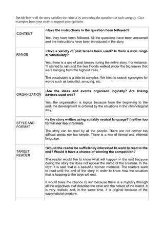 Decide how well the story satisfies the criteria by answering the questions in each category. Give
examples from your story to support your opinions.
CONTENT
•Have the instructions in the question been followed?
Yes, they have been followed. All the questions have been answered
and the instructions have been introduced in the story.
RANGE
•Have a variety of past tenses been used? Is there a wide range
of vocabulary?
Yes, there is a use of past tenses during the entire story. For instance,
“It started to rain and the two friends walked under the big leaves that
were hanging from the highest trees. “
The vocabulary is a little bit complex. We tried to search synonyms for
words such as beautiful, amazing, etc.
ORGANIZATION
•Are the ideas and events organised logically? Are linking
devices used well?
Yes, the organisation is logical because from the beginning to the
end, the development is ordered by the situations in the chronological
way.
STYLE AND
FORMAT
•Is the story written using suitably neutral language? (neither too
formal nor too informal).
The story can be read by all the people. There are not neither too
difficult words nor too simple. There is a mix of formal and informal
language.
TARGET
READER
•Would the reader be sufficiently interested to want to read to the
end? Would it have a chance of winning the competition?
The reader would like to know what will happen in the end because
during the story the does not appear the name of the creature. In the
myth it is said that is a beautiful woman mermaid. The readers want
to read until the end of the story in order to know how the situation
that is happing to the boys will end.
It would have the chance to win because there is a mystery through
all the adjectives that describe the cave and the nature of the island. It
is very realistic and, in the same time, it is original because of the
supernatural creature.
 
