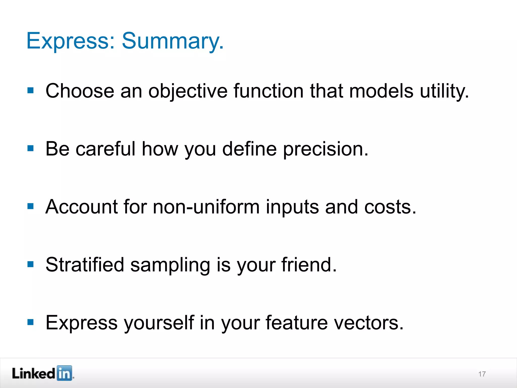 Express: Summary. 
 Choose an objective function that models utility. 
 Be careful how you define precision. 
 Account for non-uniform inputs and costs. 
 Stratified sampling is your friend. 
 Express yourself in your feature vectors. 
17 
 
