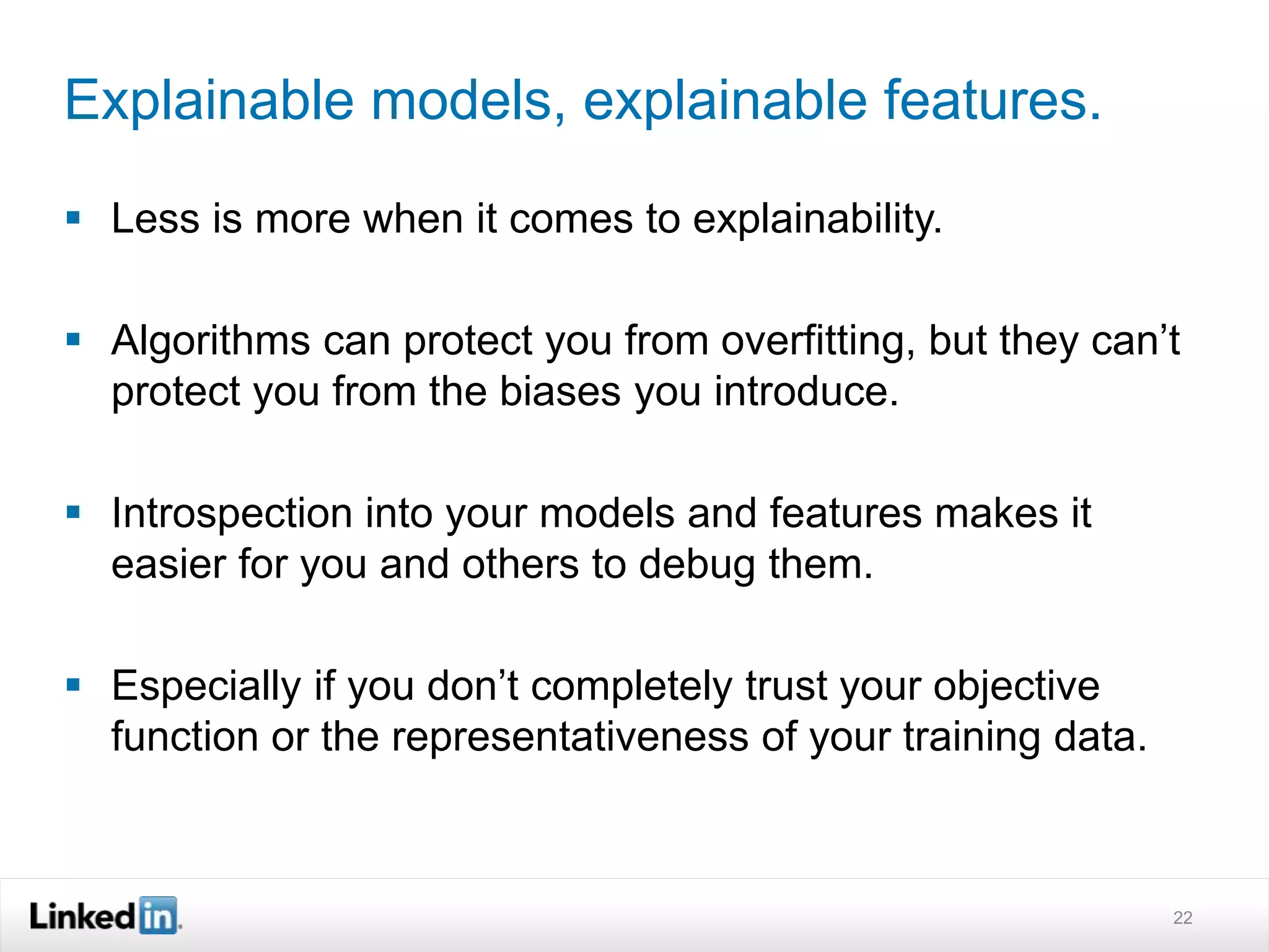Explainable models, explainable features. 
 Less is more when it comes to explainability. 
 Algorithms can protect you from overfitting, but they can’t 
protect you from the biases you introduce. 
 Introspection into your models and features makes it 
easier for you and others to debug them. 
 Especially if you don’t completely trust your objective 
function or the representativeness of your training data. 
22 
 