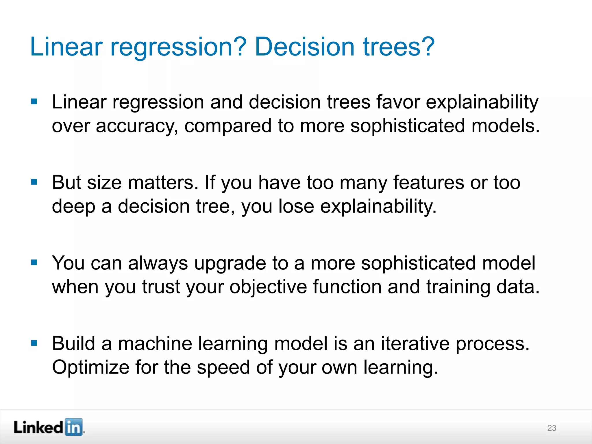 Linear regression? Decision trees? 
 Linear regression and decision trees favor explainability 
over accuracy, compared to more sophisticated models. 
 But size matters. If you have too many features or too 
deep a decision tree, you lose explainability. 
 You can always upgrade to a more sophisticated model 
when you trust your objective function and training data. 
 Build a machine learning model is an iterative process. 
Optimize for the speed of your own learning. 
23 
 