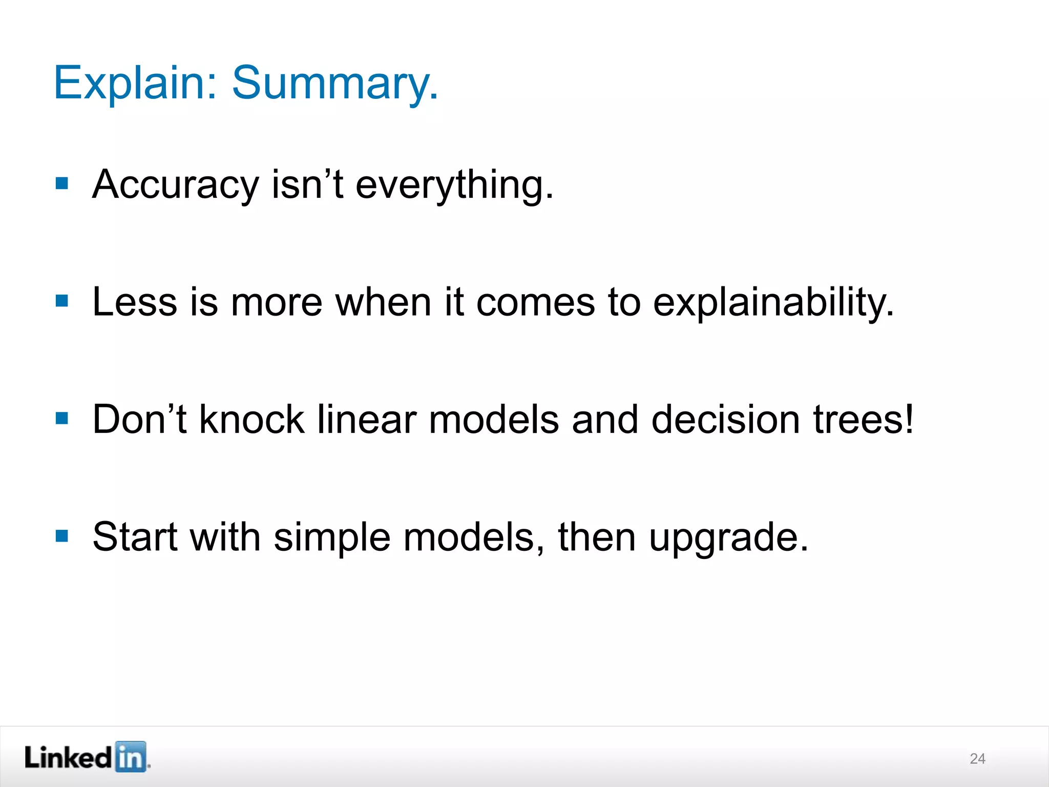 Explain: Summary. 
 Accuracy isn’t everything. 
 Less is more when it comes to explainability. 
 Don’t knock linear models and decision trees! 
 Start with simple models, then upgrade. 
24 
 