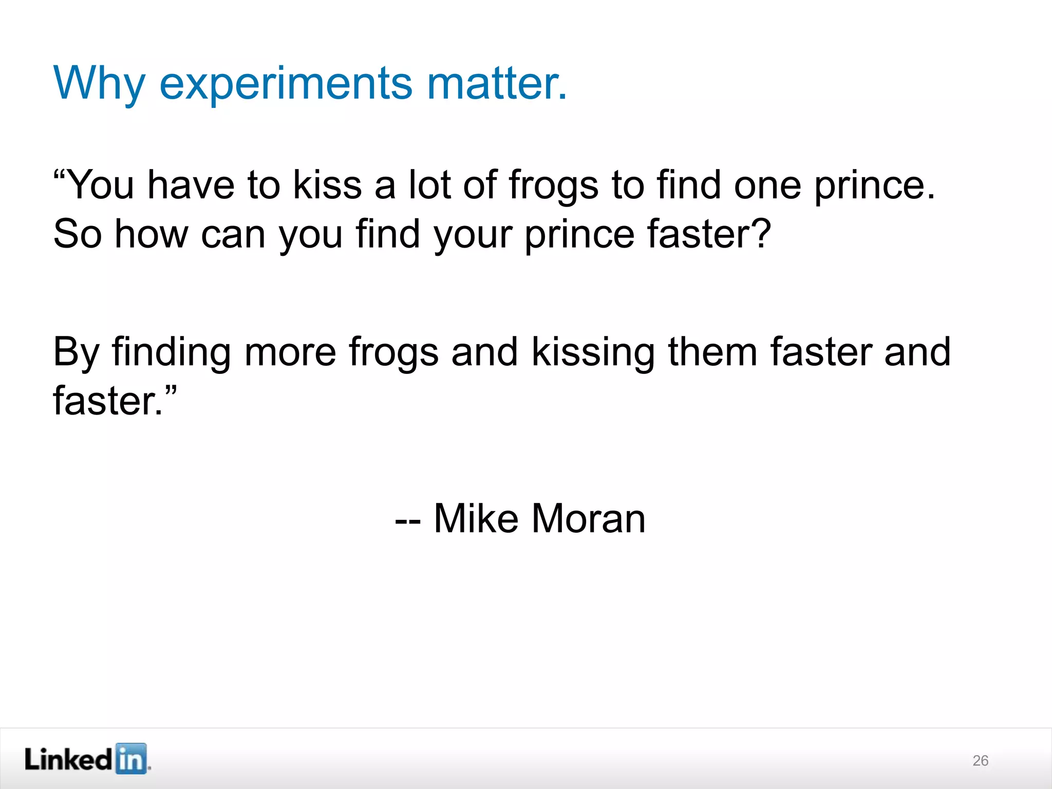 Why experiments matter. 
“You have to kiss a lot of frogs to find one prince. 
So how can you find your prince faster? 
By finding more frogs and kissing them faster and 
faster.” 
-- Mike Moran 
26 
 