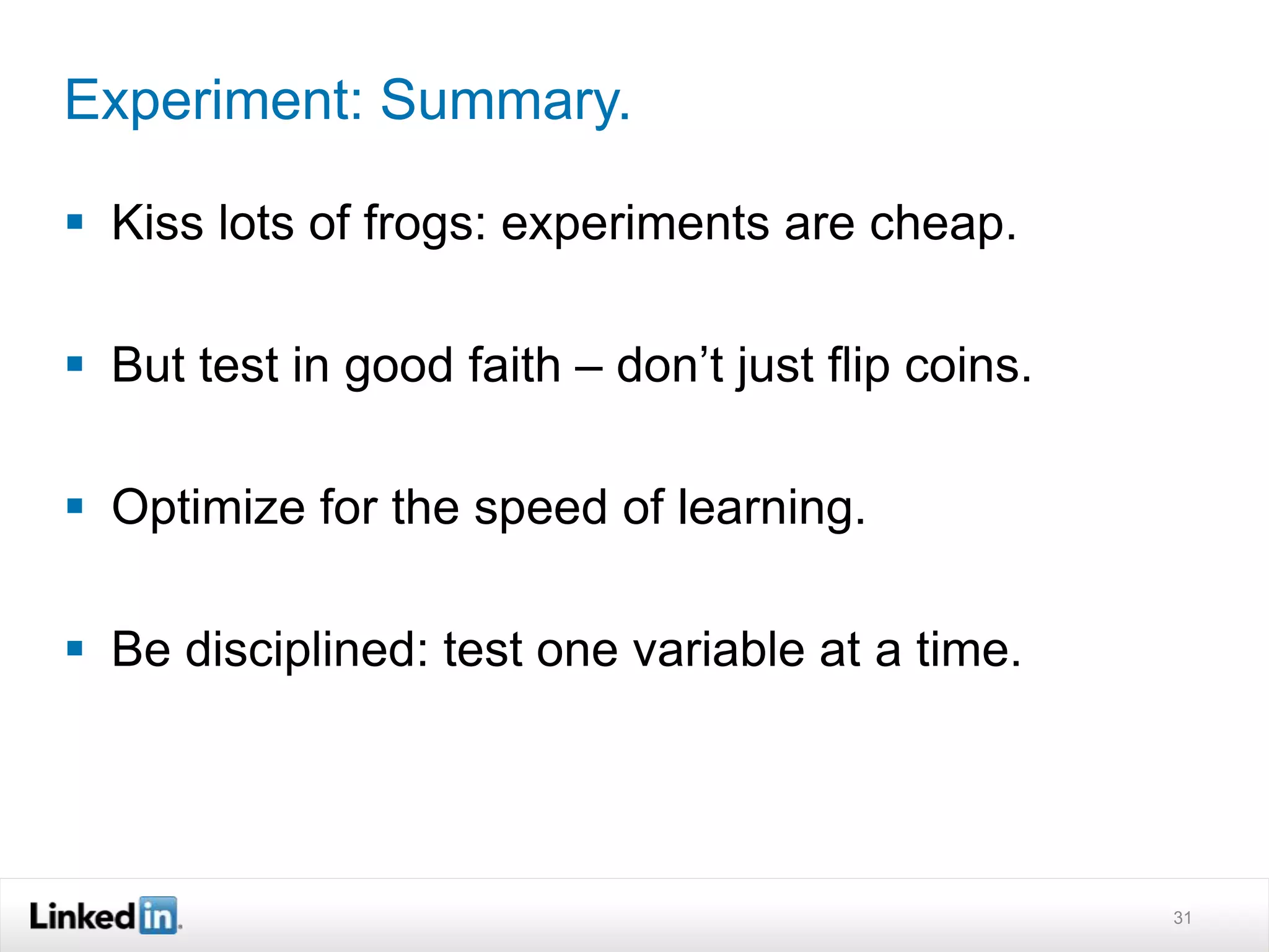 Experiment: Summary. 
 Kiss lots of frogs: experiments are cheap. 
 But test in good faith – don’t just flip coins. 
 Optimize for the speed of learning. 
 Be disciplined: test one variable at a time. 
31 
 