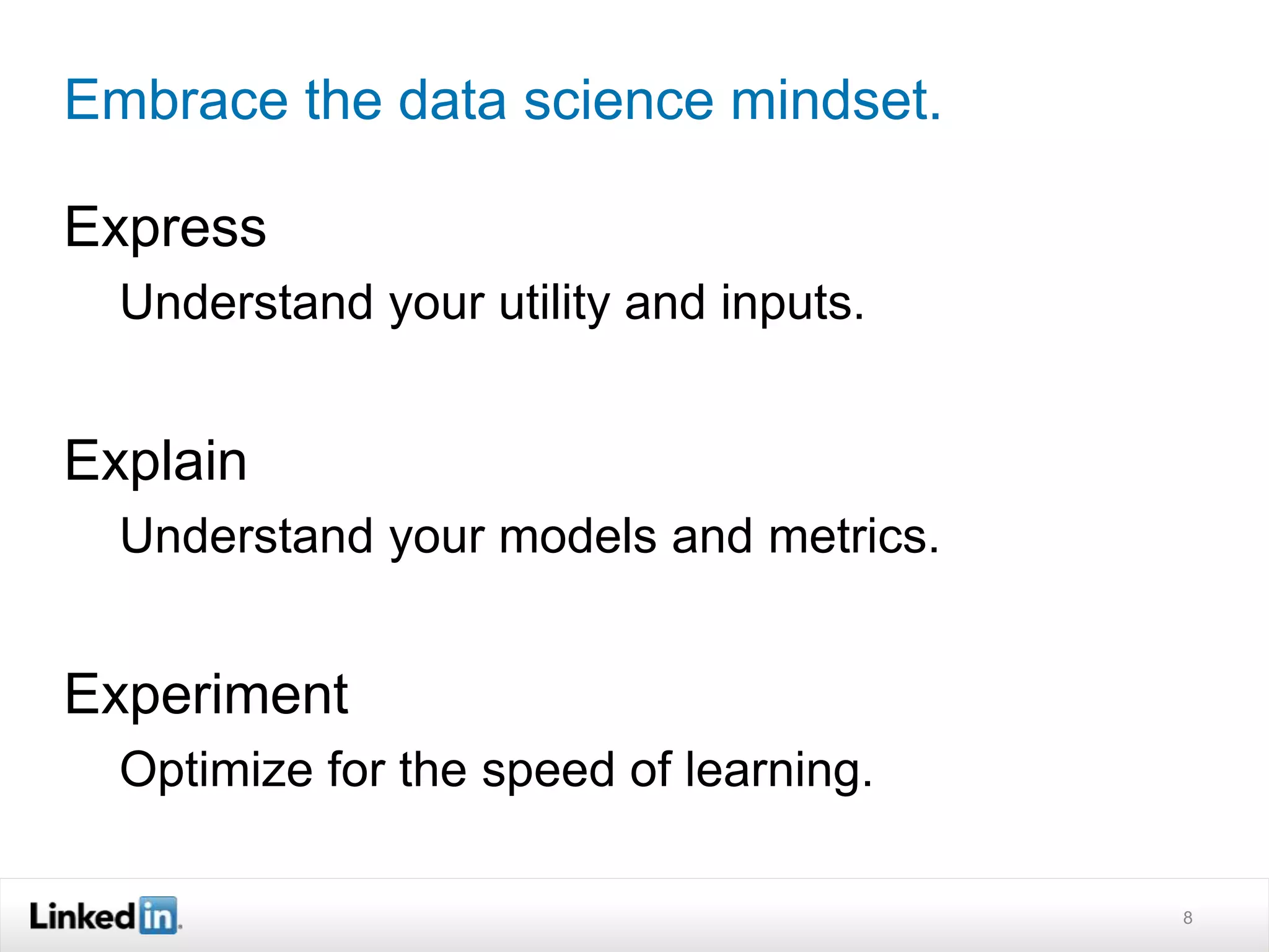 Embrace the data science mindset. 
Express 
Understand your utility and inputs. 
Explain 
Understand your models and metrics. 
Experiment 
Optimize for the speed of learning. 
8 
 