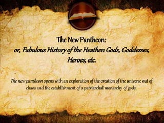 The new pantheon opens with an exploration of the creation of the universe out of
chaos and the establishment of a patriarchal monarchy of gods.
The New Pantheon:
or, FabulousHistoryof the HeathenGods, Goddesses,
Heroes, etc.
 