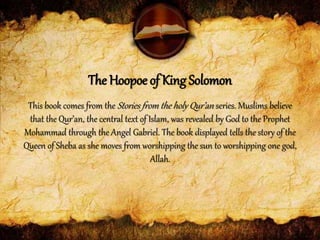 This book comes from the Stories from the holy Qur’an series. Muslims believe
that the Qur’an, the central text of Islam, was revealed by God to the Prophet
Mohammad through the Angel Gabriel. The book displayed tells the story of the
Queen of Sheba as she moves from worshipping the sun to worshipping one god,
Allah.
The Hoopoe of King Solomon
 