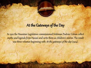 In 1922 the Hawaiian Legislature commissioned Irishman Padraic Colum collect
myths and legends from Hawaii and write them as children’s stories. The result
was three volumes beginning with At the gateways of the day (1924).
At the Gateways of the Day
 