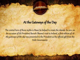 The central hero of these myths is Maui; he helped to create the islands. In 2011, on
the occasion of US President Barack Obama’s visit to Ireland, a first edition of At
the gateways of the day was presented to the President as the official gift from the
Irish Government.
At the Gateways of the Day
 