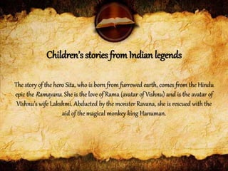 The story of the hero Sita, who is born from furrowed earth, comes from the Hindu
epic the Ramayana. She is the love of Rama (avatar of Vishnu) and is the avatar of
Vishnu’s wife Lakshmi. Abducted by the monster Ravana, she is rescued with the
aid of the magical monkey king Hanuman.
Children’s stories from Indian legends
 