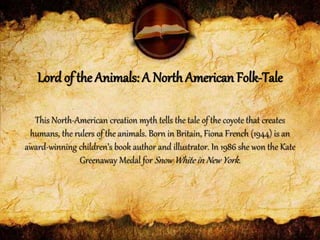 This North-American creation myth tells the tale of the coyote that creates
humans, the rulers of the animals. Born in Britain, Fiona French (1944) is an
award-winning children’s book author and illustrator. In 1986 she won the Kate
Greenaway Medal for Snow White in New York.
Lord of the Animals: A North American Folk-Tale
 