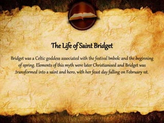 Bridget was a Celtic goddess associated with the festivalImbolc and the beginning
of spring. Elements of this myth were later Christianised and Bridget was
transformed into a saint and hero, with her feast day falling on February 1st.
The Life of Saint Bridget
 