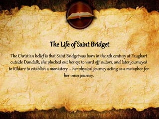 The Christian belief is that Saint Bridget was born in the 5th century at Faughart
outside Dundalk, she plucked out her eye to ward off suitors, and later journeyed
to Kildare to establish a monastery – her physical journey acting as a metaphor for
her inner journey.
The Life of Saint Bridget
 