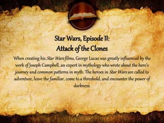 When creating his Star Wars films, George Lucas was greatly influenced by the
work of Joseph Campbell, an expert in mythology who wrote about the hero’s
journey and common patterns in myth. The heroes in Star Wars are called to
adventure, leave the familiar, come to a threshold, and encounter the power of
darkness.
Star Wars, Episode II:
Attack of the Clones
 
