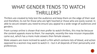 Thrillers are created to help test the audience and keep them on the edge of their seat
and therefore; its not for those who are light hearted or those who are easily scared. In
able to secure viewers you need to ensure you appeal to a wide range of audiences and
genders.
From surveys online is shown that men prefer to watch thrillers, this may be because
the content appeals more to them. For example, recently the new mission impossible
came out, which has a more male viewers then female viewers.
Male viewers are more inclined to watch a film which contains lots of blood, and action
opposed to a women may want to watch it – but it all depends of their personality and
preferences.
 
