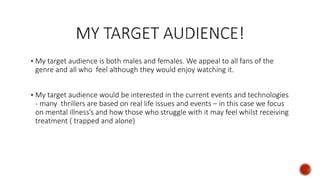  My target audience is both males and females. We appeal to all fans of the
genre and all who feel although they would enjoy watching it.
 My target audience would be interested in the current events and technologies
- many thrillers are based on real life issues and events – in this case we focus
on mental illness’s and how those who struggle with it may feel whilst receiving
treatment ( trapped and alone)
 
