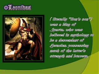 LeonidasLeonidas( literally "lion’s son") was a king of Sparta, who was believed in mythology to be a descendant of Heracles, possessing much of the latter’s strength and bravery.