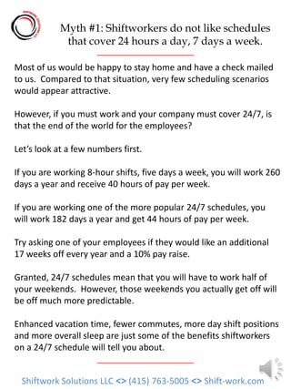 Myth #1: Shiftworkers do not like schedules
             that cover 24 hours a day, 7 days a week.

Most of us would be happy to stay home and have a check mailed
to us. Compared to that situation, very few scheduling scenarios
would appear attractive.

However, if you must work and your company must cover 24/7, is
that the end of the world for the employees?

Let’s look at a few numbers first.

If you are working 8-hour shifts, five days a week, you will work 260
days a year and receive 40 hours of pay per week.

If you are working one of the more popular 24/7 schedules, you
will work 182 days a year and get 44 hours of pay per week.

Try asking one of your employees if they would like an additional
17 weeks off every year and a 10% pay raise.

Granted, 24/7 schedules mean that you will have to work half of
your weekends. However, those weekends you actually get off will
be off much more predictable.

Enhanced vacation time, fewer commutes, more day shift positions
and more overall sleep are just some of the benefits shiftworkers
on a 24/7 schedule will tell you about.


 Shiftwork Solutions LLC <> (415) 763-5005 <> Shift-work.com
 