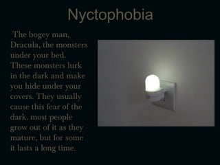 Nyctophobia
The bogey man,
Dracula, the monsters
under your bed.
These monsters lurk
in the dark and make
you hide under your
covers. They usually
cause this fear of the
dark. most people
grow out of it as they
mature, but for some
it lasts a long time.
 