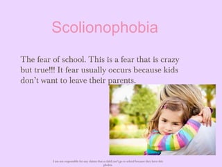 Scolionophobia
The fear of school. This is a fear that is crazy
but true!!! It fear usually occurs because kids
don’t want to leave their parents.
I am not responsible for any claims that a child can’t go to school because they have this
phobia.
 