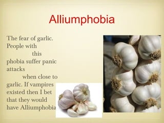 Alliumphobia
The fear of garlic.
People with
this
phobia suffer panic
attacks
when close to
garlic. If vampires
existed then I bet
that they would
have Alliumphobia.
 