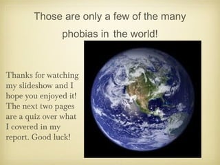 Those are only a few of the many
phobias in the world!
Thanks for watching
my slideshow and I
hope you enjoyed it!
The next two pages
are a quiz over what
I covered in my
report. Good luck!
 