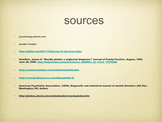 sources
• psychology.about.com
• google images
• http://zidbits.com/2011/12/the-top-10-old-wives-tales
• Hamilton, James G. “Needle phobia: a neglected diagnosis.” Journal of Family Practice. August, 1995.
June 28, 2008. http://findarticles.com/p/articles/mi_m0689/is_n2_v41/ai_17276569
• http://common-phobias.com/Scholiono/phobia.htm
• http://www.phobiasource.com/alliumphobia-2/
• American Psychiatric Association. (1994). Diagnostic and statistical manual of mental disorders (4th Ed.).
Washington, DC: Author.
• http://phobias.about.com/od/phobiaslist/a/nyctophobia.htm
 
