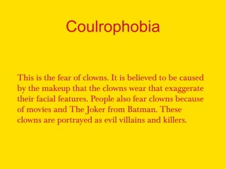 Coulrophobia
This is the fear of clowns. It is believed to be caused
by the makeup that the clowns wear that exaggerate
their facial features. People also fear clowns because
of movies and The Joker from Batman. These
clowns are portrayed as evil villains and killers.
 