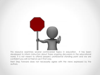 This resource examines several controversial topics in education. It has been developed to
inform instructors about these ongoing discussions in the educational world. It is not meant to
offend people’s professional standing point and we are confident you will not feel or use it that
way.
Next Step Forward does not necessarily agree with the views expressed by the authors.
 