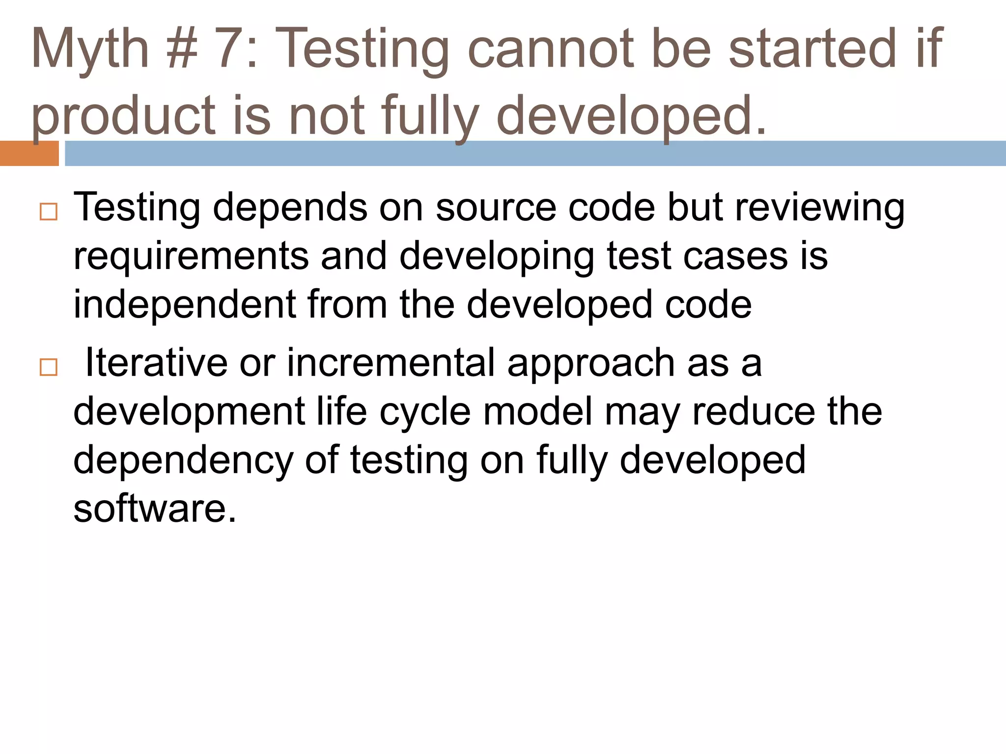 Myth # 7: Testing cannot be started if
product is not fully developed.
 Testing depends on source code but reviewing
requirements and developing test cases is
independent from the developed code
 Iterative or incremental approach as a
development life cycle model may reduce the
dependency of testing on fully developed
software.
 