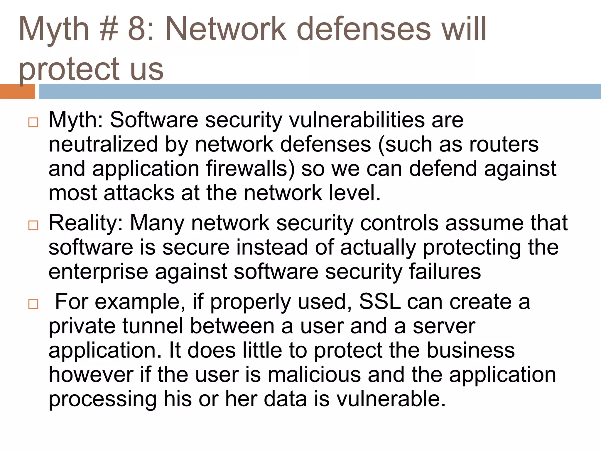 Myth # 8: Network defenses will
protect us
 Myth: Software security vulnerabilities are
neutralized by network defenses (such as routers
and application firewalls) so we can defend against
most attacks at the network level.
 Reality: Many network security controls assume that
software is secure instead of actually protecting the
enterprise against software security failures
 For example, if properly used, SSL can create a
private tunnel between a user and a server
application. It does little to protect the business
however if the user is malicious and the application
processing his or her data is vulnerable.
 