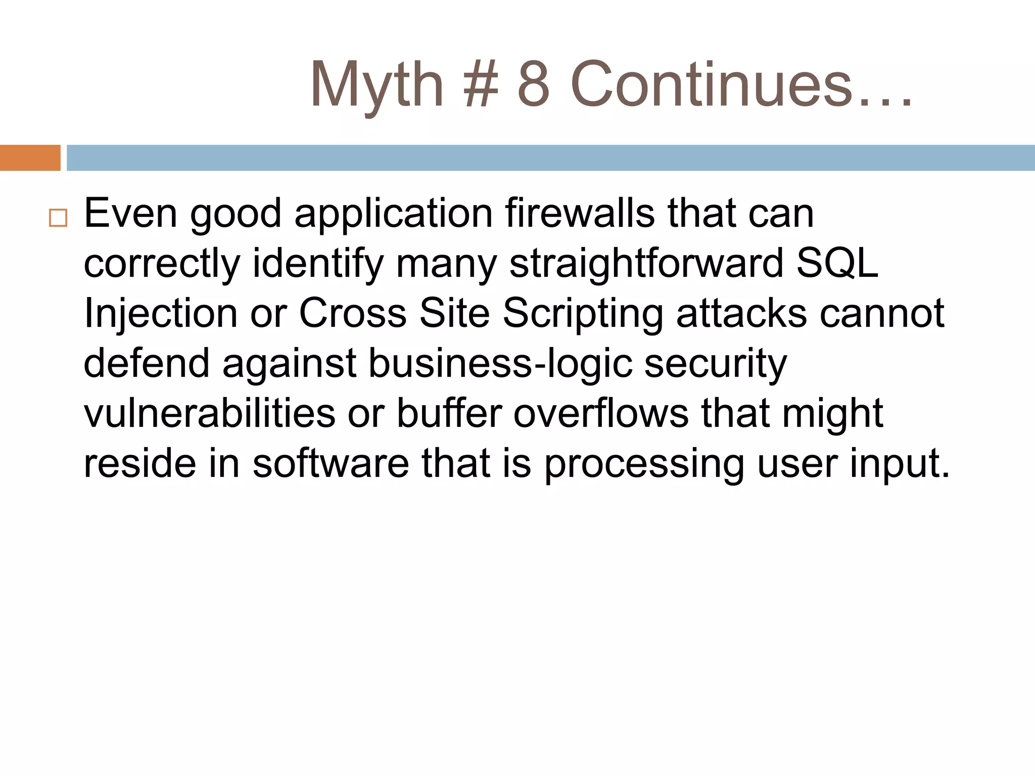 Myth # 8 Continues…
 Even good application firewalls that can
correctly identify many straightforward SQL
Injection or Cross Site Scripting attacks cannot
defend against business‐logic security
vulnerabilities or buffer overflows that might
reside in software that is processing user input.
 