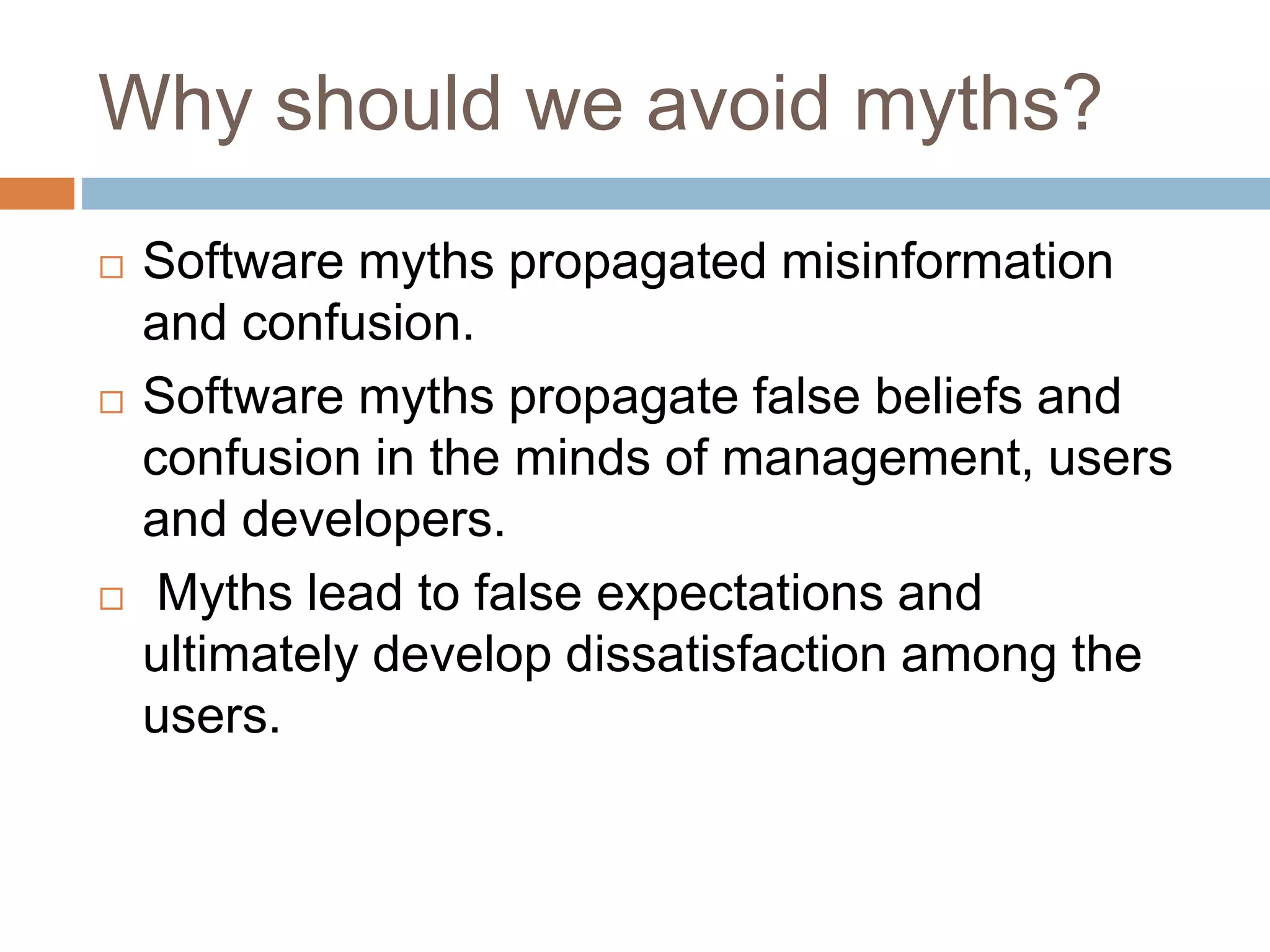 Why should we avoid myths?
 Software myths propagated misinformation
and confusion.
 Software myths propagate false beliefs and
confusion in the minds of management, users
and developers.
 Myths lead to false expectations and
ultimately develop dissatisfaction among the
users.
 