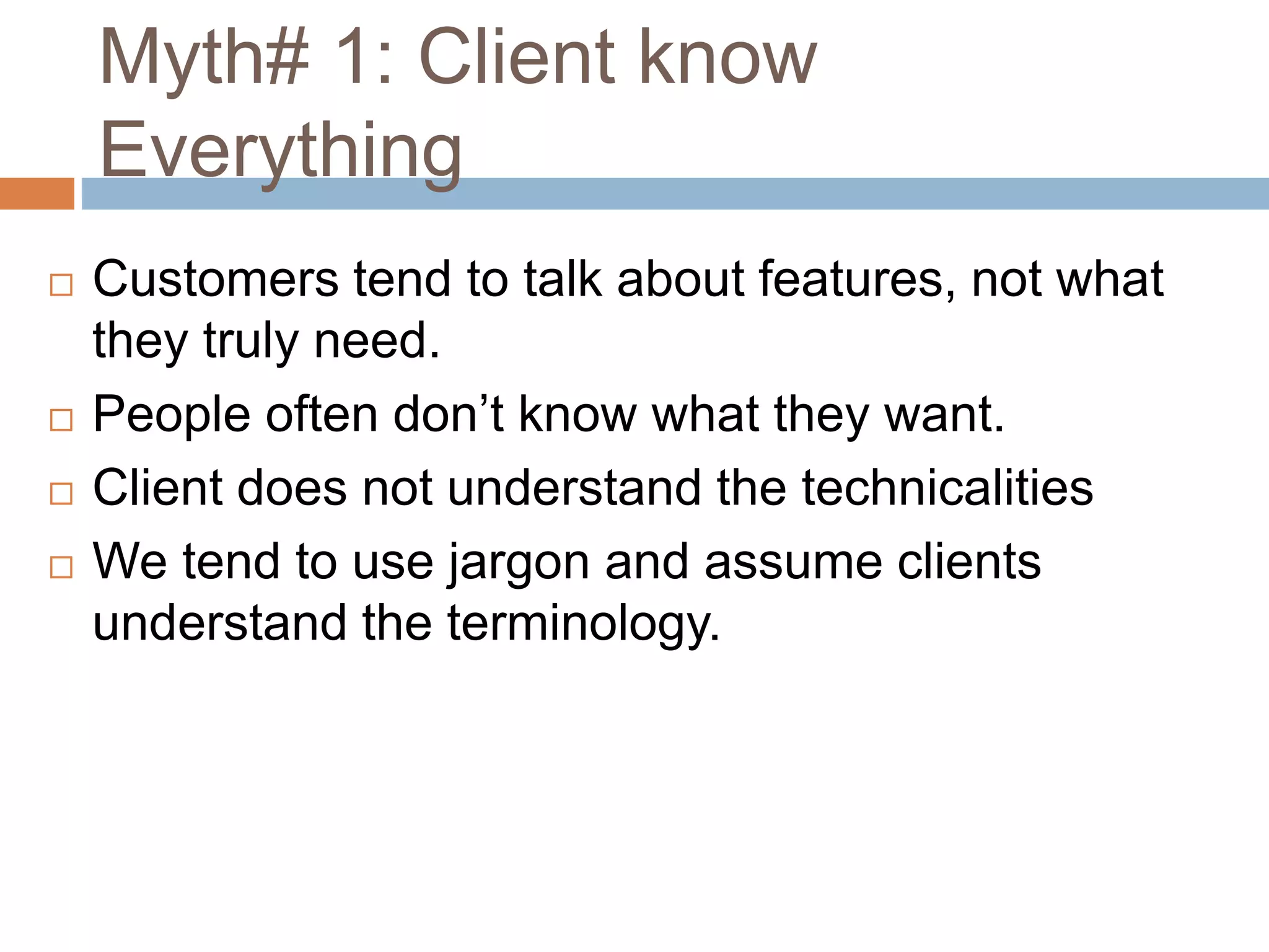 Myth# 1: Client know
Everything
 Customers tend to talk about features, not what
they truly need.
 People often don’t know what they want.
 Client does not understand the technicalities
 We tend to use jargon and assume clients
understand the terminology.
 