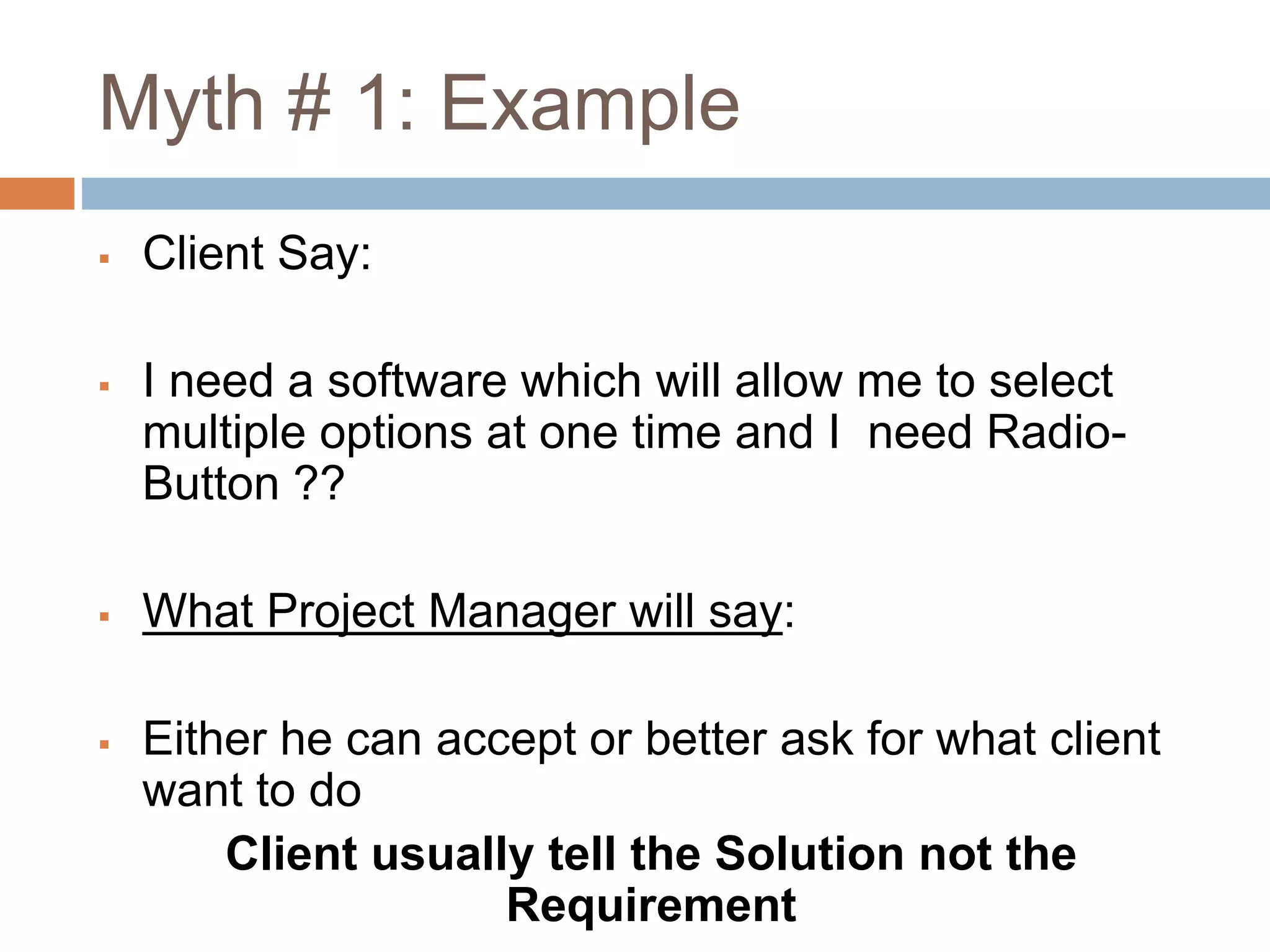 Myth # 1: Example
 Client Say:
 I need a software which will allow me to select
multiple options at one time and I need Radio-
Button ??
 What Project Manager will say:
 Either he can accept or better ask for what client
want to do
Client usually tell the Solution not the
Requirement
 