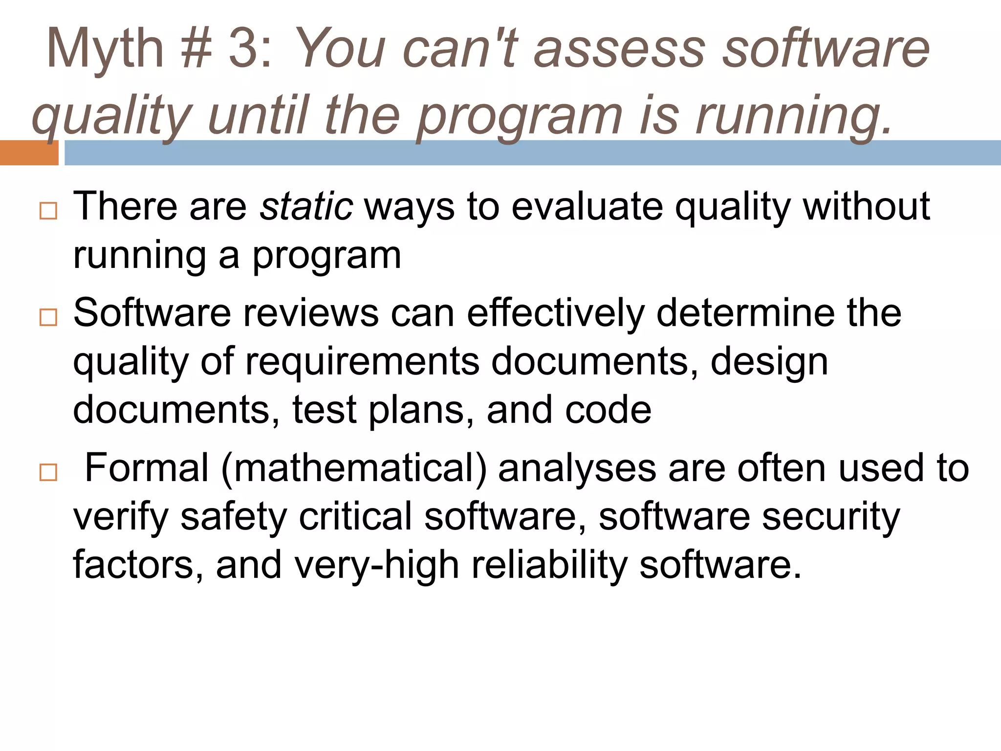 Myth # 3: You can't assess software
quality until the program is running.
 There are static ways to evaluate quality without
running a program
 Software reviews can effectively determine the
quality of requirements documents, design
documents, test plans, and code
 Formal (mathematical) analyses are often used to
verify safety critical software, software security
factors, and very-high reliability software.
 