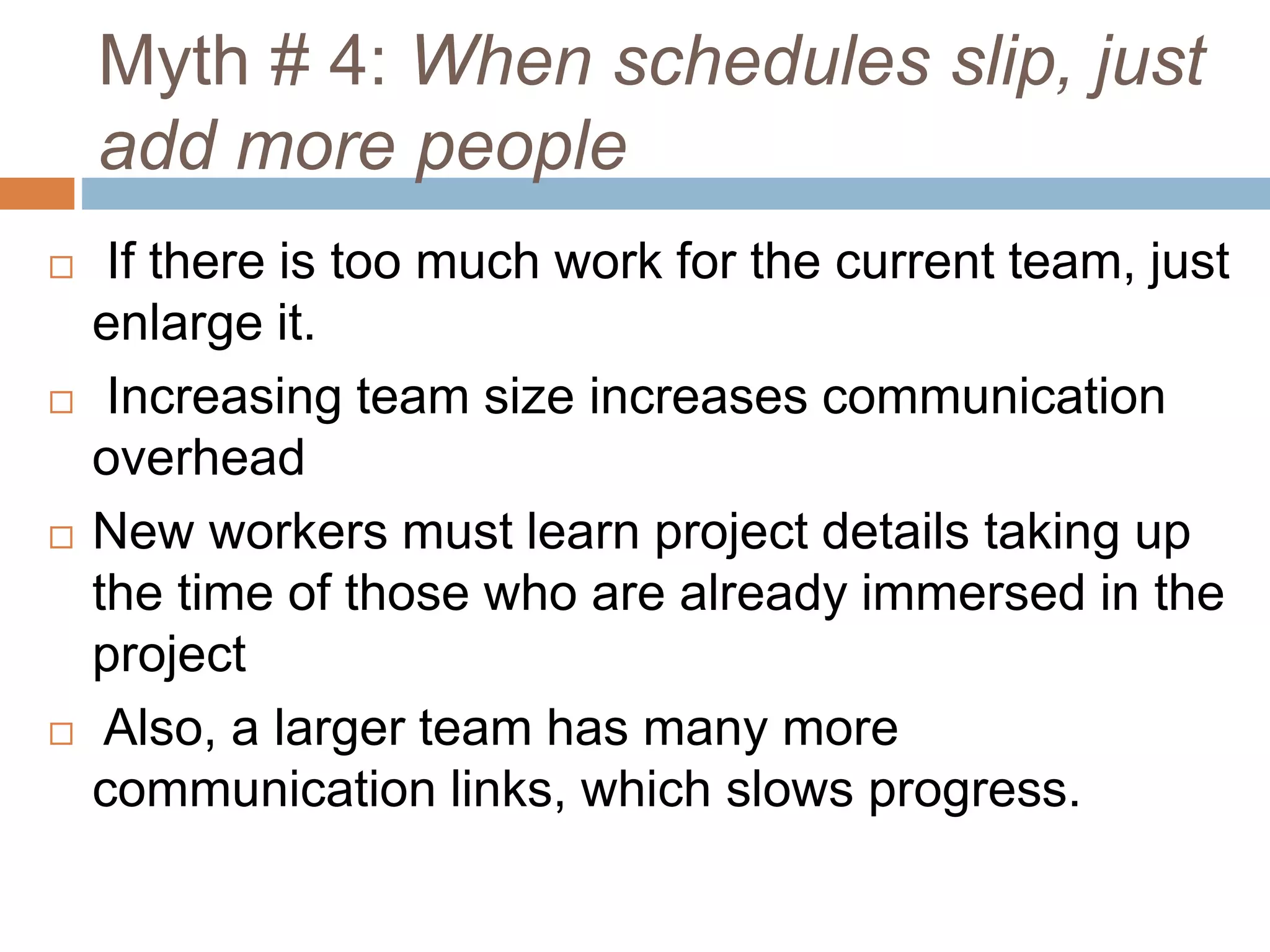 Myth # 4: When schedules slip, just
add more people
 If there is too much work for the current team, just
enlarge it.
 Increasing team size increases communication
overhead
 New workers must learn project details taking up
the time of those who are already immersed in the
project
 Also, a larger team has many more
communication links, which slows progress.
 