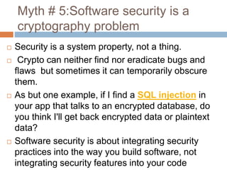 Myth # 5:Software security is a
cryptography problem
 Security is a system property, not a thing.
 Crypto can neither find nor eradicate bugs and
flaws but sometimes it can temporarily obscure
them.
 As but one example, if I find a SQL injection in
your app that talks to an encrypted database, do
you think I'll get back encrypted data or plaintext
data?
 Software security is about integrating security
practices into the way you build software, not
integrating security features into your code
 