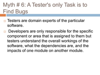 Myth # 6: A Tester's only Task is to
Find Bugs
 Testers are domain experts of the particular
software.
 Developers are only responsible for the specific
component or area that is assigned to them but
testers understand the overall workings of the
software, what the dependencies are, and the
impacts of one module on another module.
 