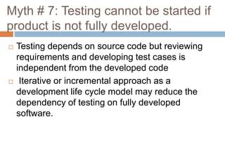 Myth # 7: Testing cannot be started if
product is not fully developed.
 Testing depends on source code but reviewing
requirements and developing test cases is
independent from the developed code
 Iterative or incremental approach as a
development life cycle model may reduce the
dependency of testing on fully developed
software.
 