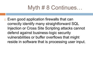 Myth # 8 Continues…
 Even good application firewalls that can
correctly identify many straightforward SQL
Injection or Cross Site Scripting attacks cannot
defend against business‐logic security
vulnerabilities or buffer overflows that might
reside in software that is processing user input.
 