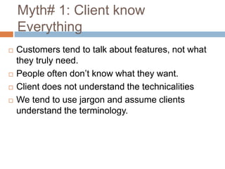 Myth# 1: Client know
Everything
 Customers tend to talk about features, not what
they truly need.
 People often don’t know what they want.
 Client does not understand the technicalities
 We tend to use jargon and assume clients
understand the terminology.
 