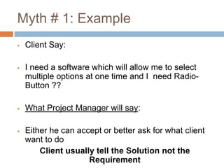 Myth # 1: Example
 Client Say:
 I need a software which will allow me to select
multiple options at one time and I need Radio-
Button ??
 What Project Manager will say:
 Either he can accept or better ask for what client
want to do
Client usually tell the Solution not the
Requirement
 