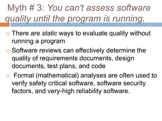 Myth # 3: You can't assess software
quality until the program is running.
 There are static ways to evaluate quality without
running a program
 Software reviews can effectively determine the
quality of requirements documents, design
documents, test plans, and code
 Formal (mathematical) analyses are often used to
verify safety critical software, software security
factors, and very-high reliability software.
 