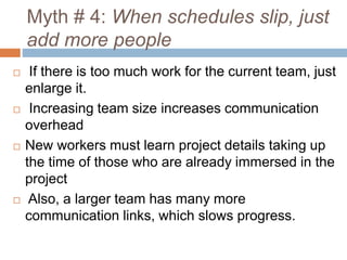 Myth # 4: When schedules slip, just
add more people
 If there is too much work for the current team, just
enlarge it.
 Increasing team size increases communication
overhead
 New workers must learn project details taking up
the time of those who are already immersed in the
project
 Also, a larger team has many more
communication links, which slows progress.
 