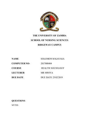 THE UNIVERSITY OF ZAMBIA
SCHOOL OF NURSING SCIENCES
RIDGEWAY CAMPUS
NAME SOLOMON M KAYASA
COMPUTER NO- 2017008404
COURSE HEALTH SOCIOLOGY
LECTURER MR MWIYA
DUE DATE DUE DATE 25/02/2019
QUESTIONS
MYTHS
 